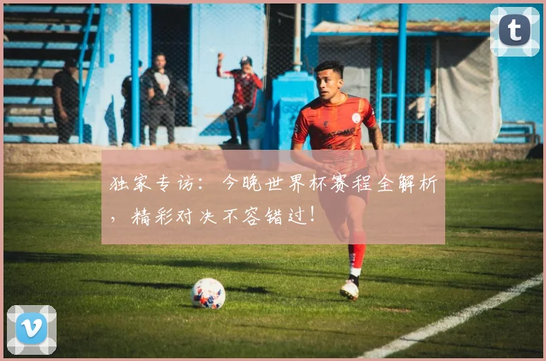 独家专访:今晚世界杯赛程全解析,精彩对决不容错过!
