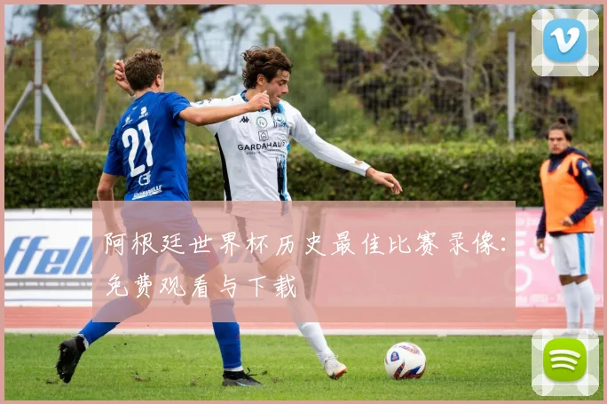 阿根廷世界杯历史最佳比赛录像:免费观看与下载