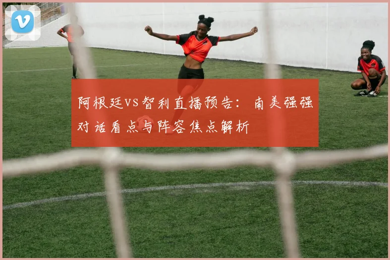 阿根廷vs智利直播预告:南美强强对话看点与阵容焦点解析