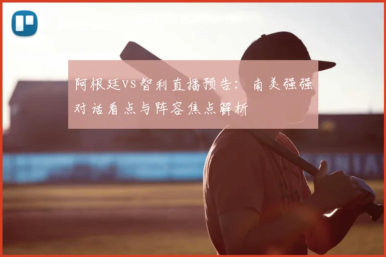 阿根廷vs智利直播预告:南美强强对话看点与阵容焦点解析