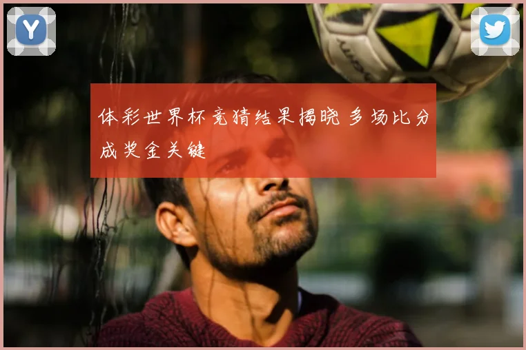 体彩世界杯竞猜结果揭晓 多场比分成奖金关键