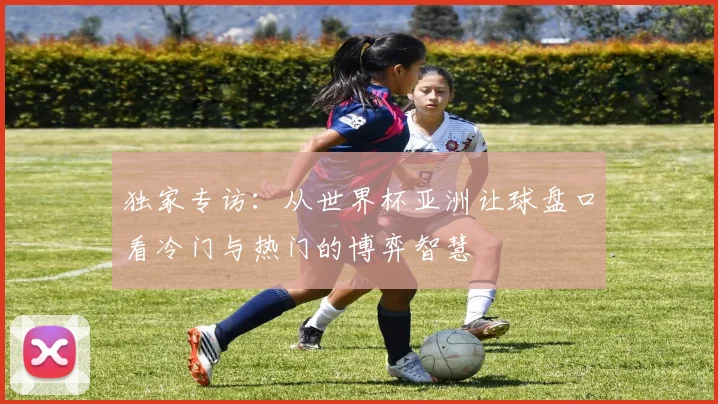 独家专访:从世界杯亚洲让球盘口看冷门与热门的博弈智慧