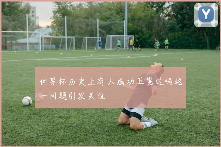 世界杯历史上有人成功卫冕过吗这一问题引发关注