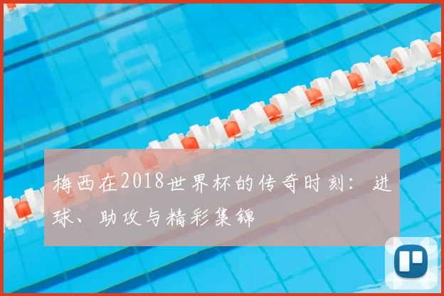 梅西在2018世界杯的传奇时刻：进球、助攻与精彩集锦