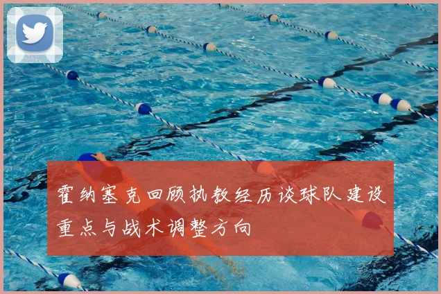 霍纳塞克回顾执教经历谈球队建设重点与战术调整方向