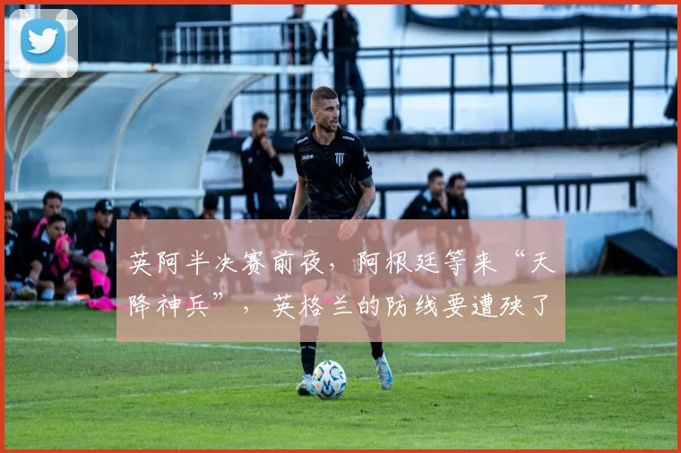英阿半决赛前夜,阿根廷等来“天降神兵”,英格兰的防线要遭殃了?