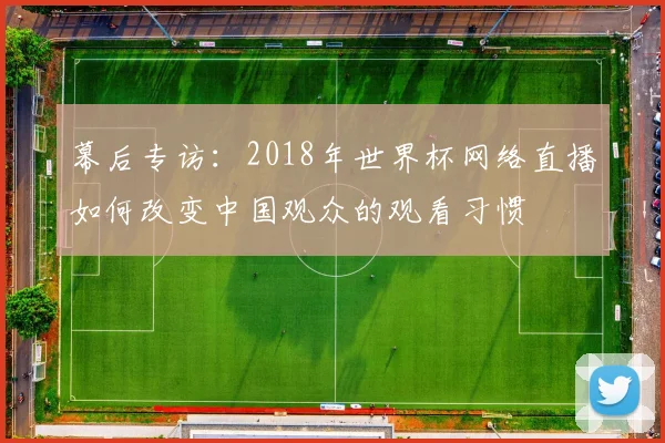 幕后专访:2018年世界杯网络直播如何改变中国观众的观看习惯