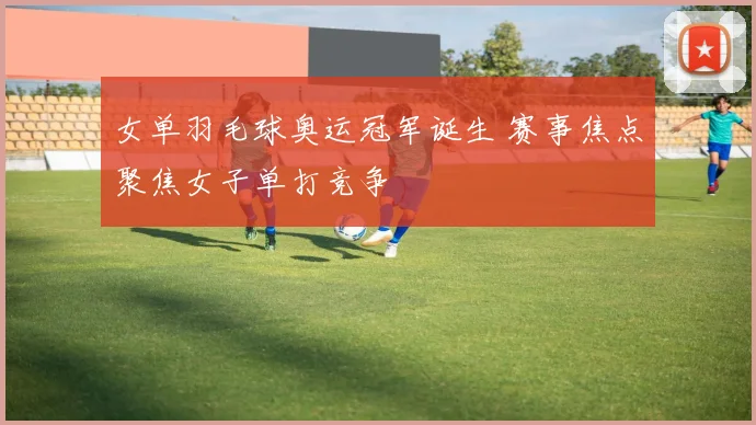 女单羽毛球奥运冠军诞生 赛事焦点聚焦女子单打竞争