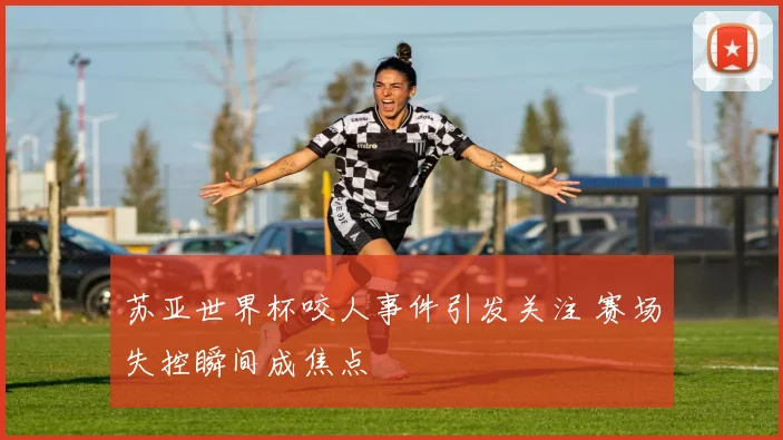 苏亚世界杯咬人事件引发关注 赛场失控瞬间成焦点