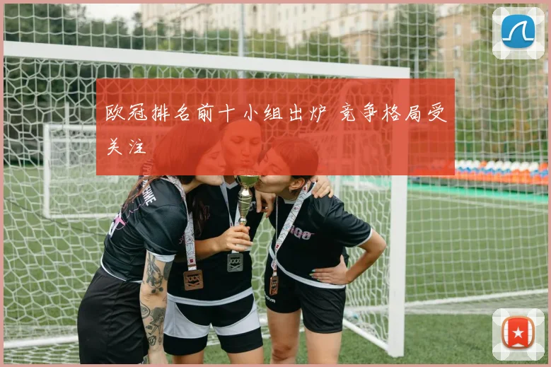 欧冠排名前十小组出炉 竞争格局受关注