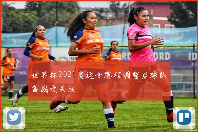 世界杯2021奥运会赛程调整后球队备战受关注