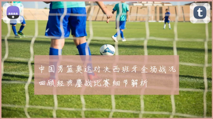 中国男篮奥运对决西班牙全场战况回顾经典鏖战比赛细节解析