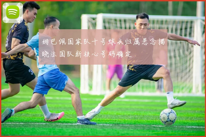 姆巴佩国家队十号球衣归属悬念揭晓法国队新核心号码确定