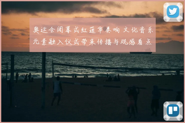 奥运会闭幕式红莲华奏响 文化音乐元素融入仪式带来传播与观感看点