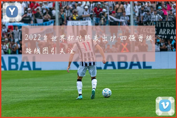 2022年世界杯对阵表出炉 四强晋级路线图引关注