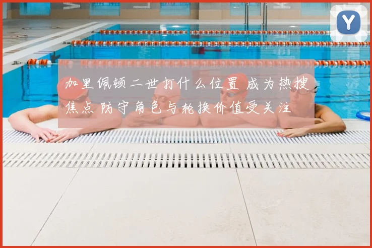 加里佩顿二世打什么位置 成为热搜焦点 防守角色与轮换价值受关注