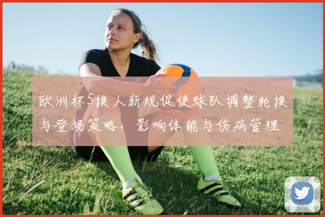 欧洲杯5换人新规促使球队调整轮换与登场策略，影响体能与伤病管理