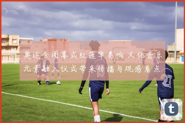 奥运会闭幕式红莲华奏响 文化音乐元素融入仪式带来传播与观感看点