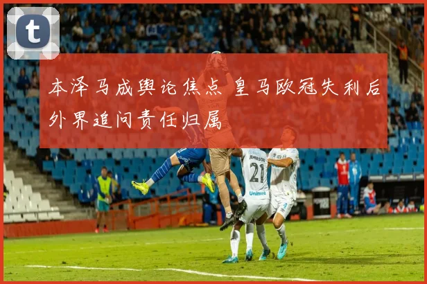 本泽马成舆论焦点 皇马欧冠失利后外界追问责任归属