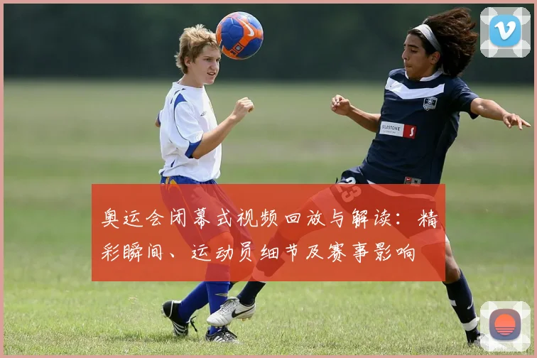 奥运会闭幕式视频回放与解读：精彩瞬间、运动员细节及赛事影响