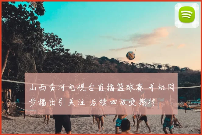 山西黄河电视台直播篮球赛 手机同步播出引关注 后续回放受期待