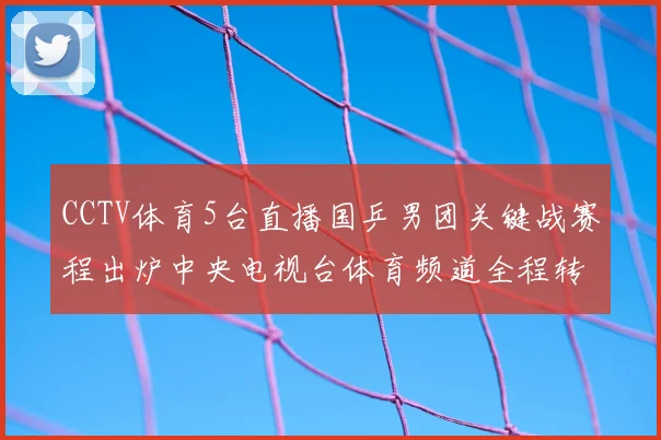 CCTV体育5台直播国乒男团关键战赛程出炉中央电视台体育频道全程转播