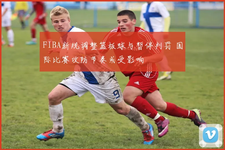 FIBA新规调整篮板球与暂停判罚 国际比赛攻防节奏或受影响