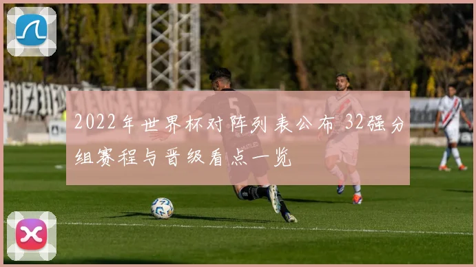 2022年世界杯对阵列表公布 32强分组赛程与晋级看点一览
