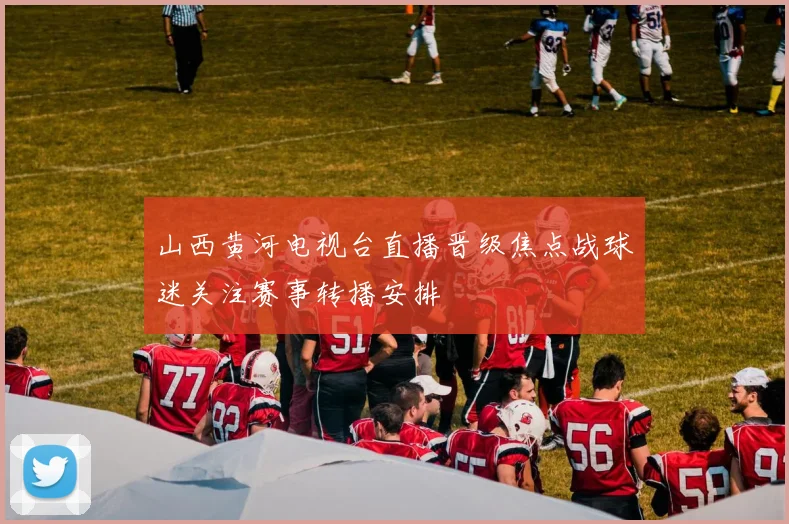 山西黄河电视台直播晋级焦点战球迷关注赛事转播安排