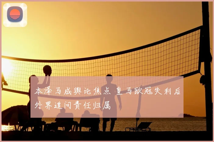 本泽马成舆论焦点 皇马欧冠失利后外界追问责任归属