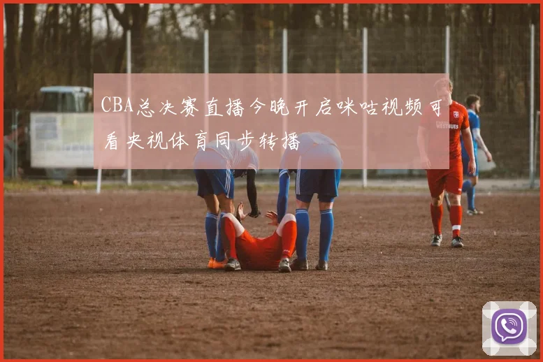CBA总决赛直播今晚开启咪咕视频可看央视体育同步转播