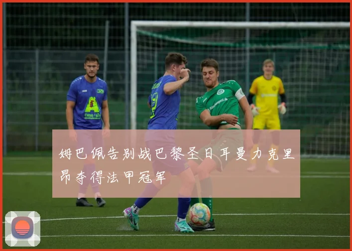 姆巴佩告别战巴黎圣日耳曼力克里昂夺得法甲冠军