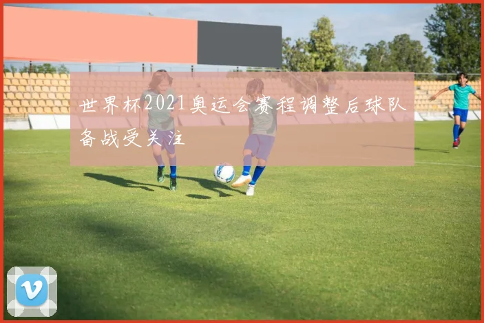 世界杯2021奥运会赛程调整后球队备战受关注