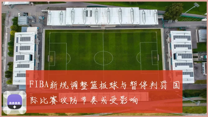 FIBA新规调整篮板球与暂停判罚 国际比赛攻防节奏或受影响
