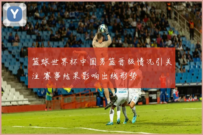 篮球世界杯中国男篮晋级情况引关注 赛事结果影响出线形势
