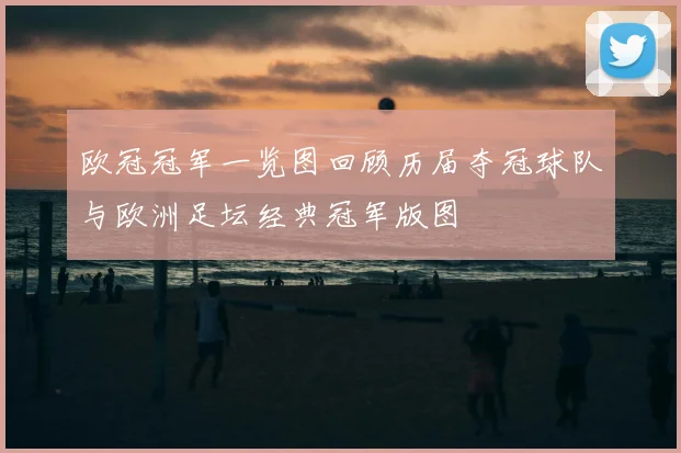 欧冠冠军一览图回顾历届夺冠球队与欧洲足坛经典冠军版图