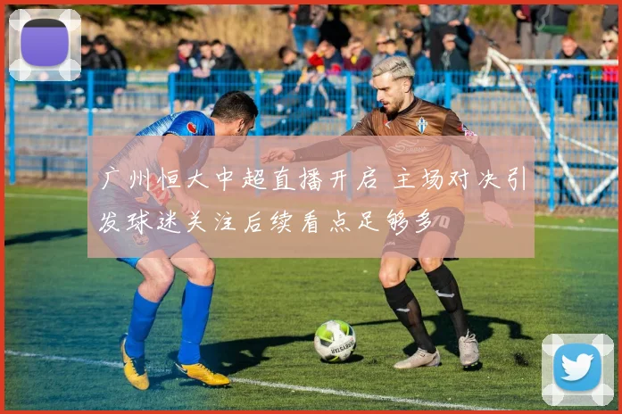 广州恒大中超直播开启 主场对决引发球迷关注后续看点足够多