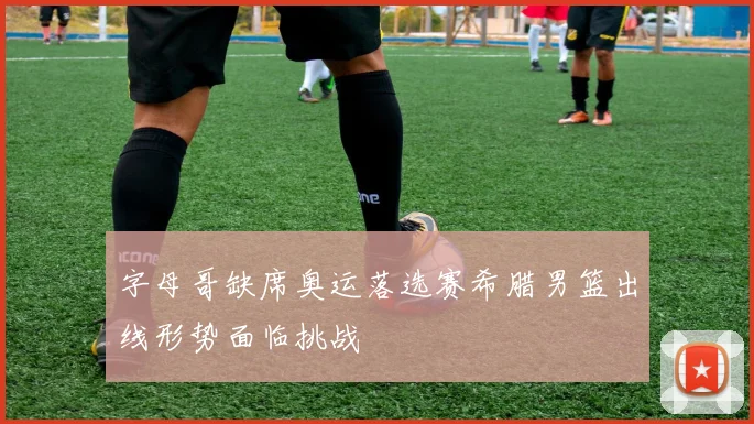 字母哥缺席奥运落选赛希腊男篮出线形势面临挑战