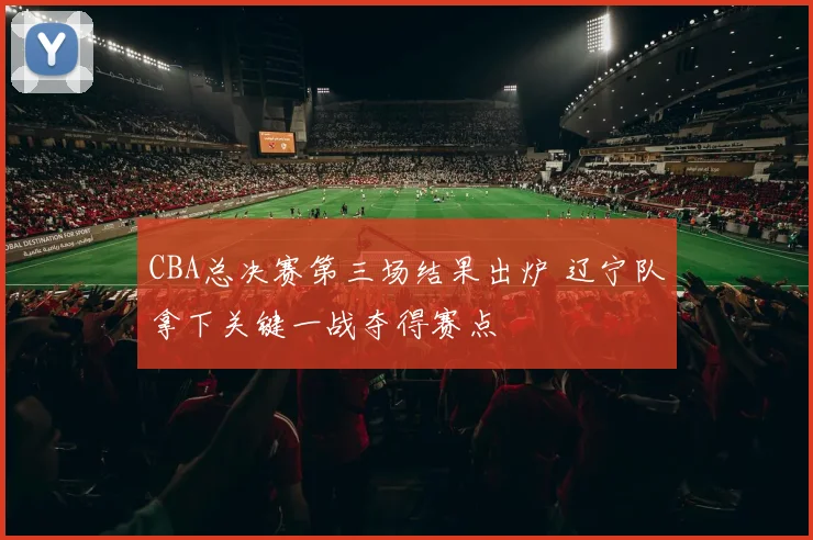 CBA总决赛第三场结果出炉 辽宁队拿下关键一战夺得赛点