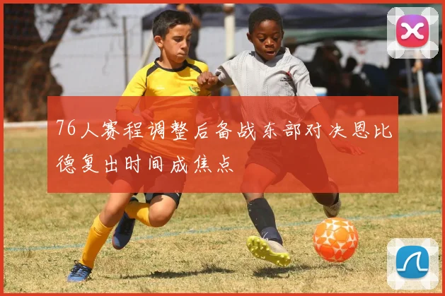 76人赛程调整后备战东部对决恩比德复出时间成焦点