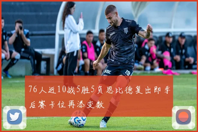 76人近10战5胜5负恩比德复出即季后赛卡位再添变数