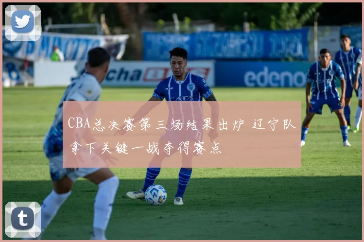 CBA总决赛第三场结果出炉 辽宁队拿下关键一战夺得赛点