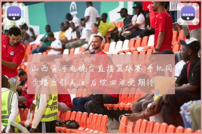 山西黄河电视台直播篮球赛 手机同步播出引关注 后续回放受期待