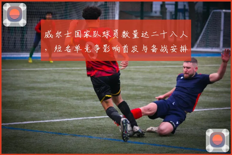 威尔士国家队球员数量达二十八人，短名单竞争影响首发与备战安排