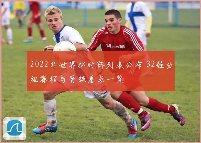 2022年世界杯对阵列表公布 32强分组赛程与晋级看点一览