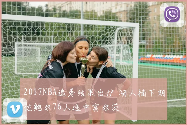 2017NBA选秀结果出炉 湖人摘下朗佐鲍尔76人选中富尔茨