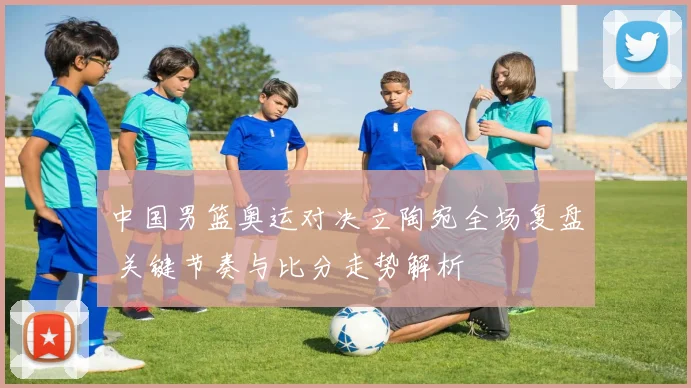 中国男篮奥运对决立陶宛全场复盘 关键节奏与比分走势解析